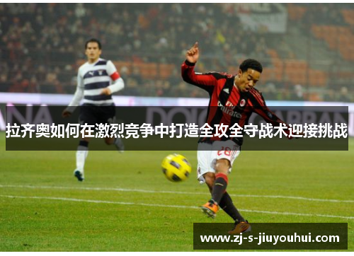 拉齐奥如何在激烈竞争中打造全攻全守战术迎接挑战 拉齐奥如何在激烈竞争中打造全攻全守战术迎接挑战
