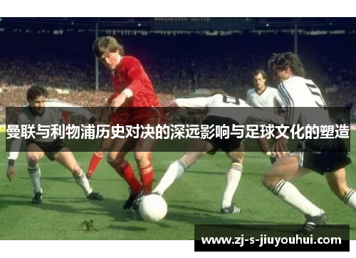 曼联与利物浦历史对决的深远影响与足球文化的塑造