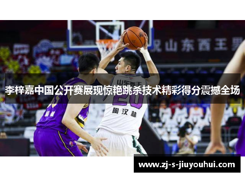 李梓嘉中国公开赛展现惊艳跳杀技术精彩得分震撼全场 李梓嘉中国公开赛展现惊艳跳杀技术精彩得分震撼全场