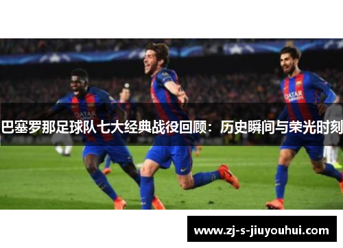 巴塞罗那足球队七大经典战役回顾：历史瞬间与荣光时刻