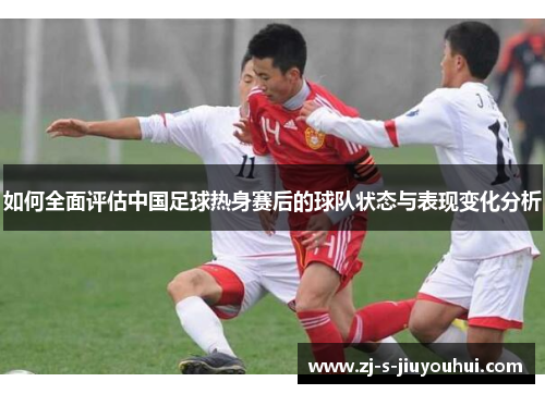 如何全面评估中国足球热身赛后的球队状态与表现变化分析 如何全面评估中国足球热身赛后的球队状态与表现变化分析