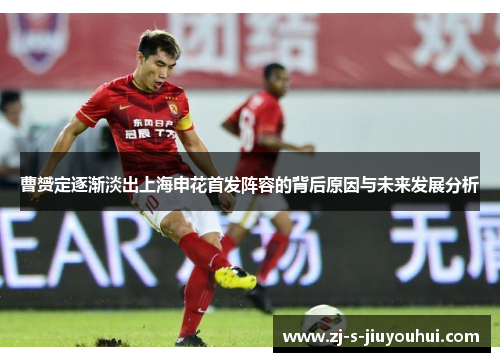 曹赟定逐渐淡出上海申花首发阵容的背后原因与未来发展分析