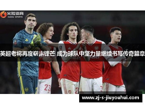 英超老将再度崭露锋芒 成为球队中坚力量继续书写传奇篇章