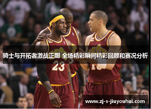 骑士与开拓者激战正酣 全场精彩瞬间精彩回顾和赛况分析 骑士与开拓者激战正酣 全场精彩瞬间精彩回顾和赛况分析