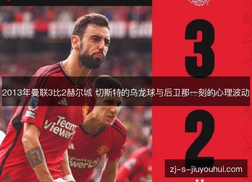 2013年曼联3比2赫尔城 切斯特的乌龙球与后卫那一刻的心理波动